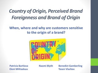 Country of Origin, Perceived Brand
Foreignness and Brand of Origin
When, where and why are customers sensitive
to the origin of a brand?
Patricia Bartlova Naomi Blyth Benedict Gamberling
Eleni Miltiadous Yasen Vlachev
 