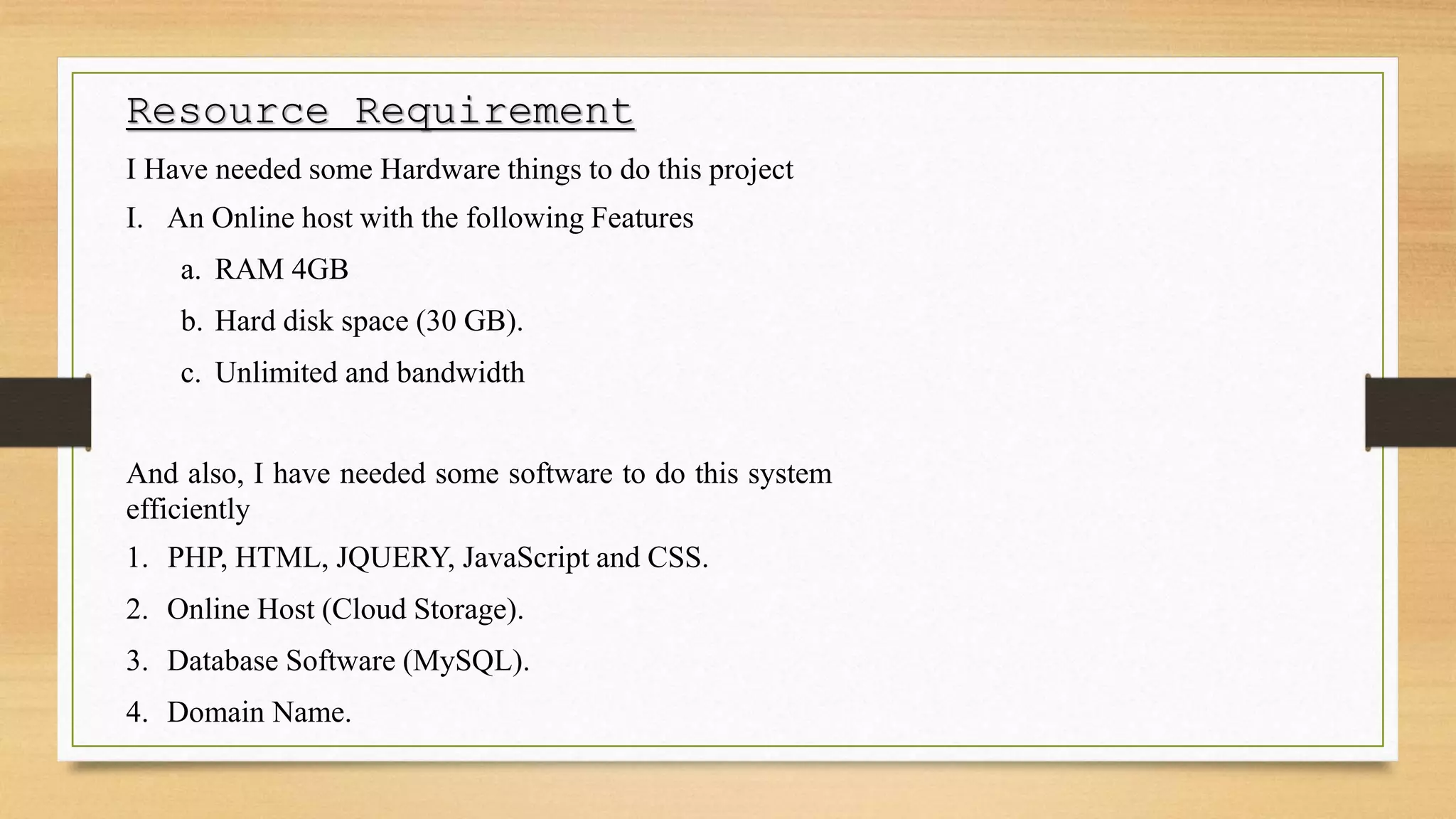 Resource Requirement
I Have needed some Hardware things to do this project
I. An Online host with the following Features
a. RAM 4GB
b. Hard disk space (30 GB).
c. Unlimited and bandwidth
And also, I have needed some software to do this system
efficiently
1. PHP, HTML, JQUERY, JavaScript and CSS.
2. Online Host (Cloud Storage).
3. Database Software (MySQL).
4. Domain Name.
 
