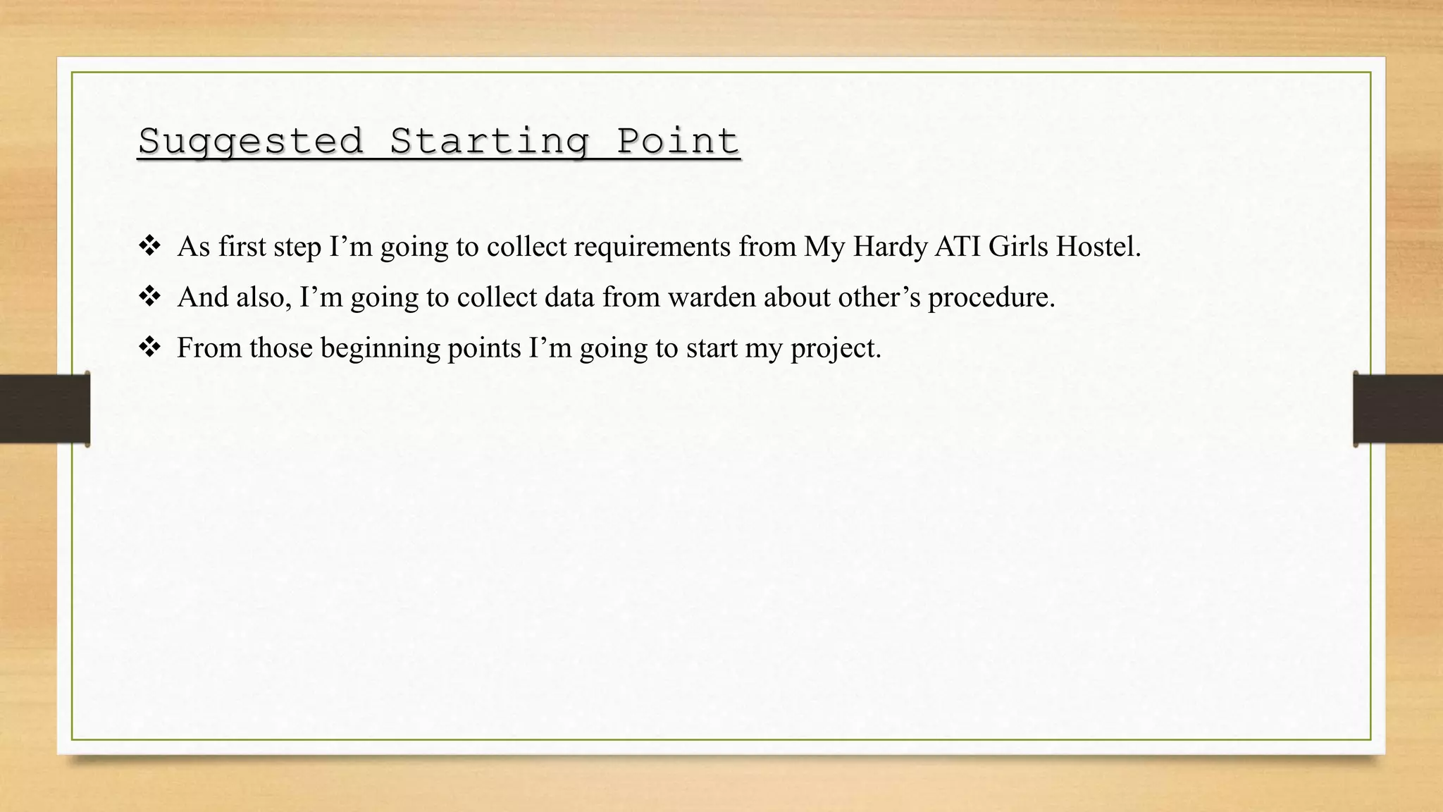 Suggested Starting Point
 As first step I’m going to collect requirements from My Hardy ATI Girls Hostel.
 And also, I’m going to collect data from warden about other’s procedure.
 From those beginning points I’m going to start my project.
 
