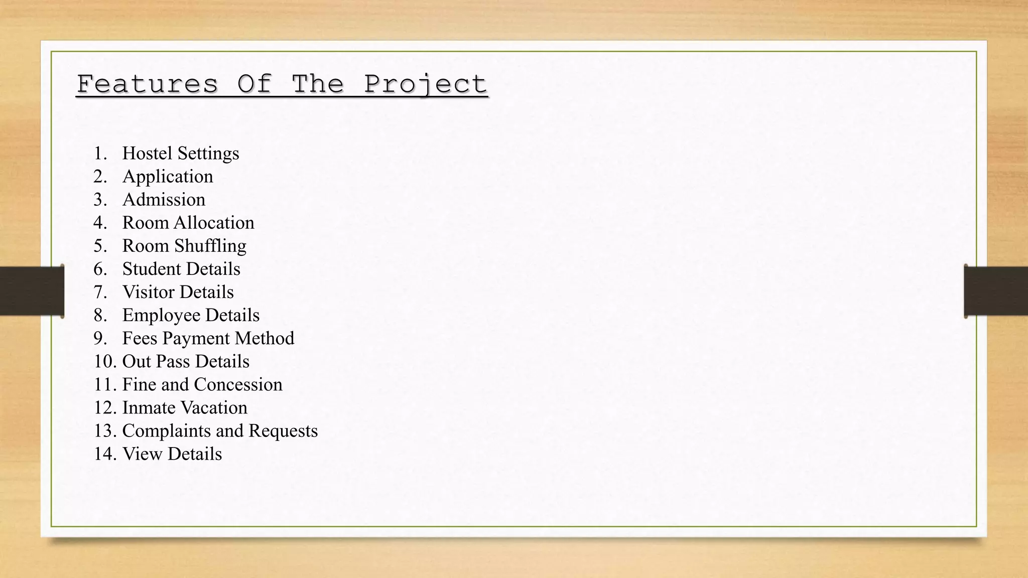 Features Of The Project
1. Hostel Settings
2. Application
3. Admission
4. Room Allocation
5. Room Shuffling
6. Student Details
7. Visitor Details
8. Employee Details
9. Fees Payment Method
10. Out Pass Details
11. Fine and Concession
12. Inmate Vacation
13. Complaints and Requests
14. View Details
 