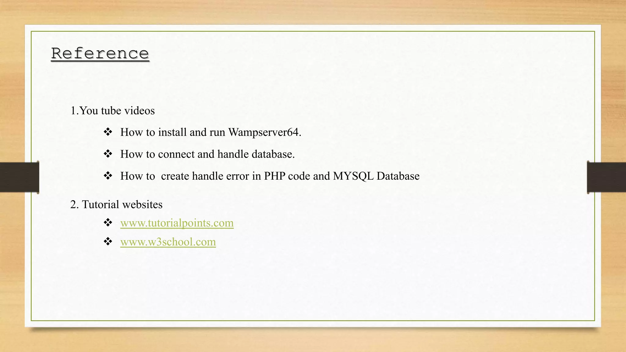 Reference
1.You tube videos
 How to install and run Wampserver64.
 How to connect and handle database.
 How to create handle error in PHP code and MYSQL Database
2. Tutorial websites
 www.tutorialpoints.com
 www.w3school.com
 