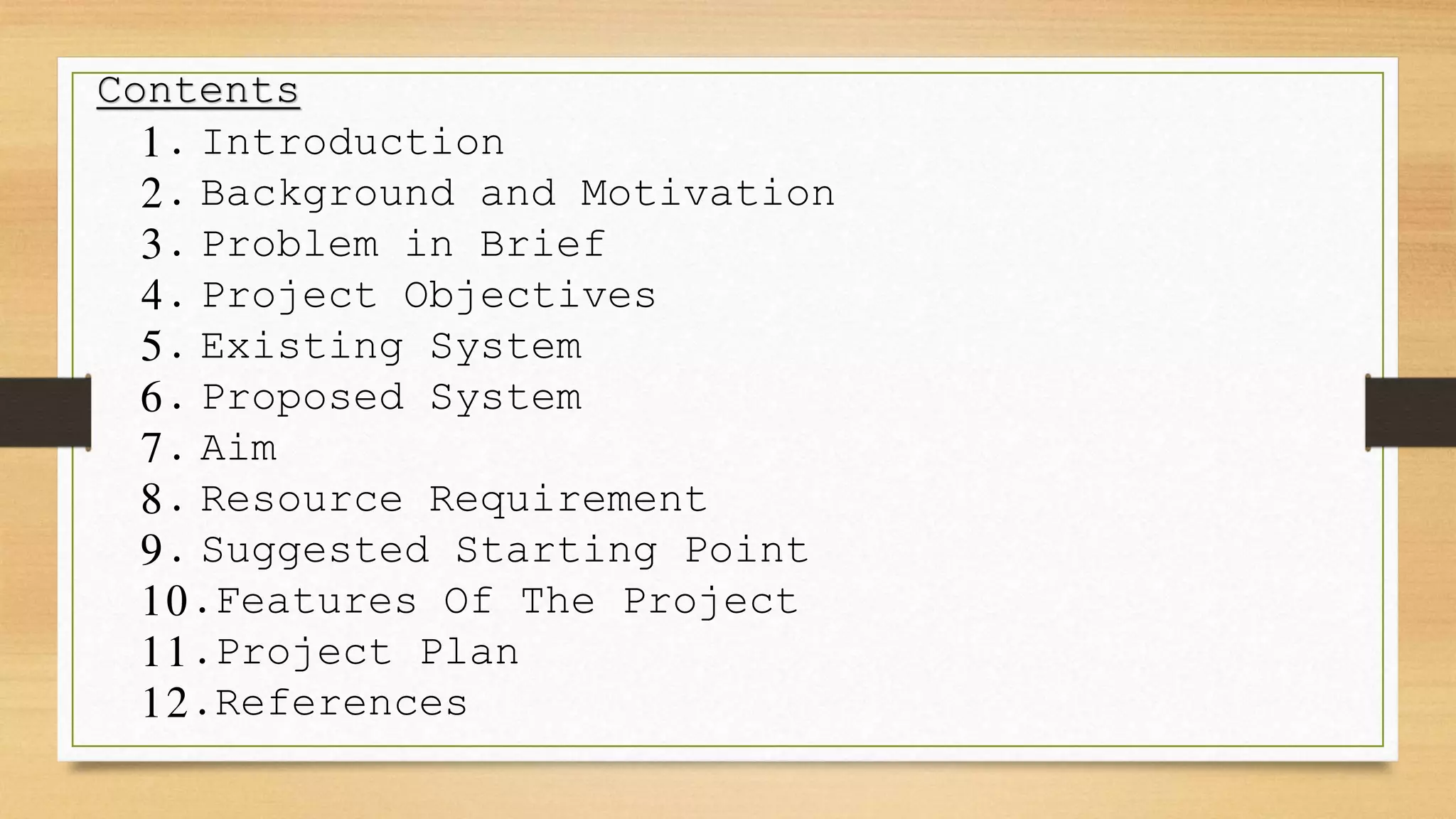 Contents
1. Introduction
2. Background and Motivation
3. Problem in Brief
4. Project Objectives
5. Existing System
6. Proposed System
7. Aim
8. Resource Requirement
9. Suggested Starting Point
10.Features Of The Project
11.Project Plan
12.References
 
