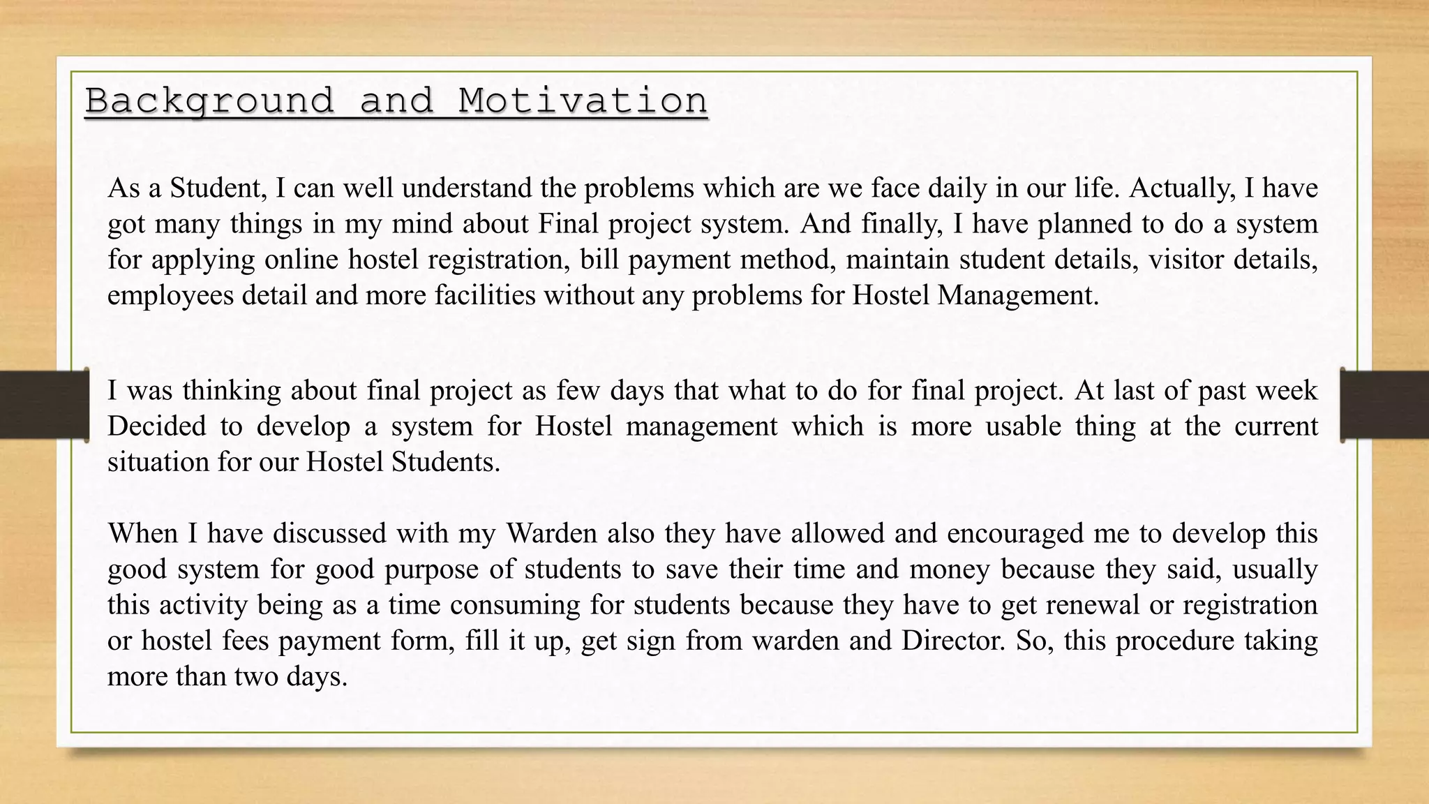 Background and Motivation
As a Student, I can well understand the problems which are we face daily in our life. Actually, I have
got many things in my mind about Final project system. And finally, I have planned to do a system
for applying online hostel registration, bill payment method, maintain student details, visitor details,
employees detail and more facilities without any problems for Hostel Management.
I was thinking about final project as few days that what to do for final project. At last of past week
Decided to develop a system for Hostel management which is more usable thing at the current
situation for our Hostel Students.
When I have discussed with my Warden also they have allowed and encouraged me to develop this
good system for good purpose of students to save their time and money because they said, usually
this activity being as a time consuming for students because they have to get renewal or registration
or hostel fees payment form, fill it up, get sign from warden and Director. So, this procedure taking
more than two days.
 