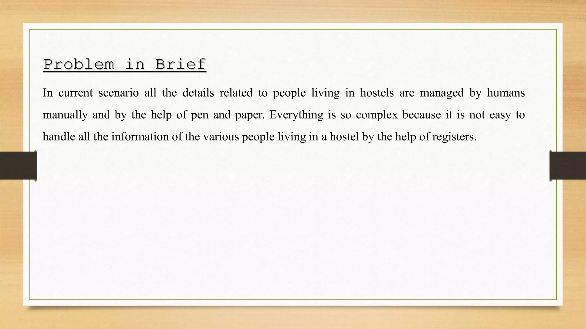 Problem in Brief
In current scenario all the details related to people living in hostels are managed by humans
manually and by the help of pen and paper. Everything is so complex because it is not easy to
handle all the information of the various people living in a hostel by the help of registers.
 