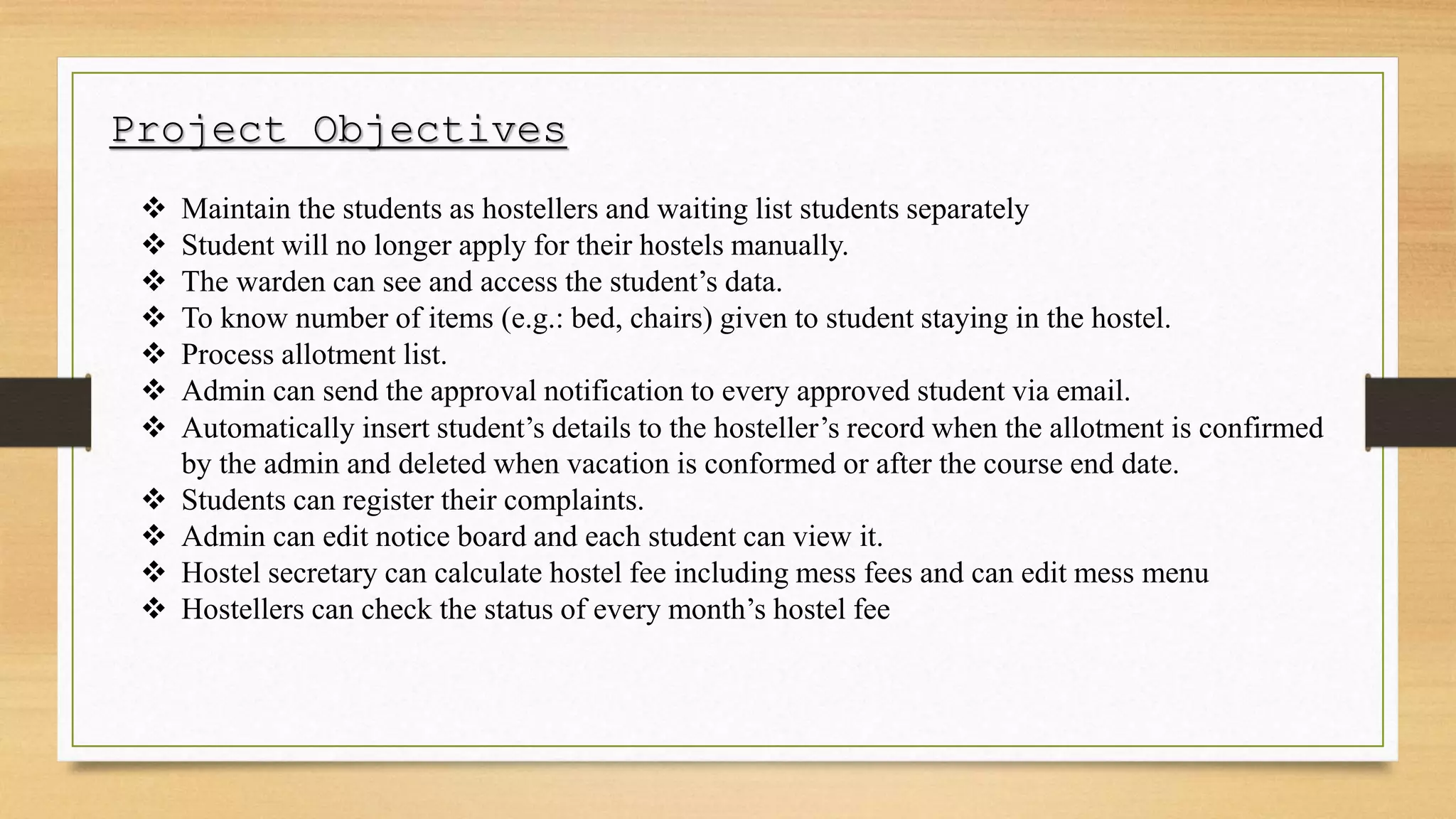 Project Objectives
 Maintain the students as hostellers and waiting list students separately
 Student will no longer apply for their hostels manually.
 The warden can see and access the student’s data.
 To know number of items (e.g.: bed, chairs) given to student staying in the hostel.
 Process allotment list.
 Admin can send the approval notification to every approved student via email.
 Automatically insert student’s details to the hosteller’s record when the allotment is confirmed
by the admin and deleted when vacation is conformed or after the course end date.
 Students can register their complaints.
 Admin can edit notice board and each student can view it.
 Hostel secretary can calculate hostel fee including mess fees and can edit mess menu
 Hostellers can check the status of every month’s hostel fee
 