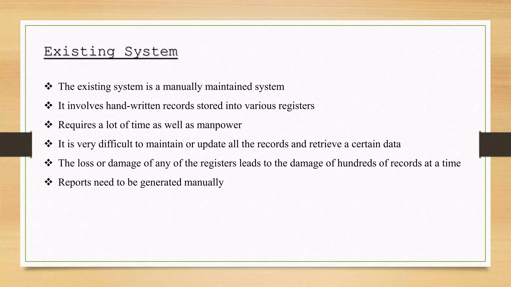 Existing System
 The existing system is a manually maintained system
 It involves hand-written records stored into various registers
 Requires a lot of time as well as manpower
 It is very difficult to maintain or update all the records and retrieve a certain data
 The loss or damage of any of the registers leads to the damage of hundreds of records at a time
 Reports need to be generated manually
 