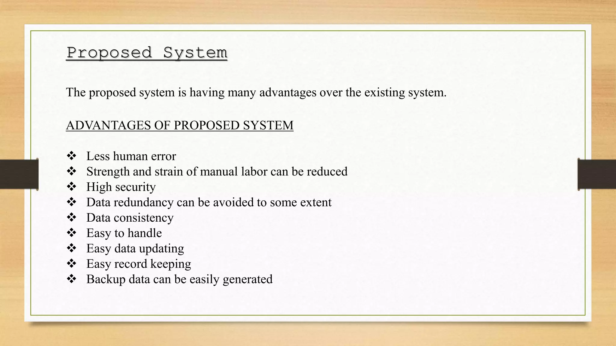 Proposed System
The proposed system is having many advantages over the existing system.
ADVANTAGES OF PROPOSED SYSTEM
 Less human error
 Strength and strain of manual labor can be reduced
 High security
 Data redundancy can be avoided to some extent
 Data consistency
 Easy to handle
 Easy data updating
 Easy record keeping
 Backup data can be easily generated
 