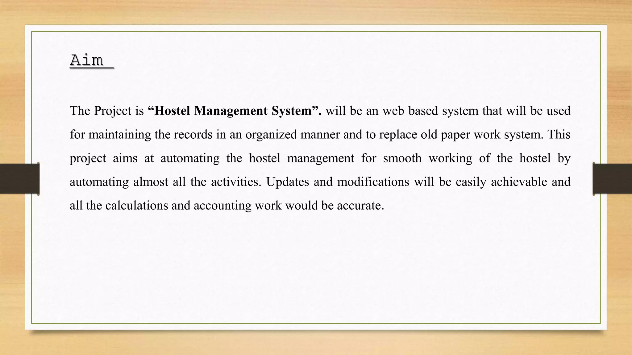 Aim
The Project is “Hostel Management System”. will be an web based system that will be used
for maintaining the records in an organized manner and to replace old paper work system. This
project aims at automating the hostel management for smooth working of the hostel by
automating almost all the activities. Updates and modifications will be easily achievable and
all the calculations and accounting work would be accurate.
 