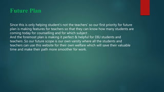 Future Plan
Since this is only helping student’s not the teachers’ so our first priority for future
plan is making features for teachers so that they can know how many students are
coming today for counselling and for which subject .
And the foremost plan is making it perfect & helpful for DIU students and
teachers .So our future scope is our own varsity where all the students and
teachers can use this website for their own welfare which will save their valuable
time and make their path more smoother for work.
 