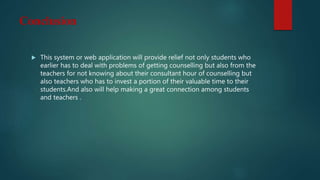 Conclusion
 This system or web application will provide relief not only students who
earlier has to deal with problems of getting counselling but also from the
teachers for not knowing about their consultant hour of counselling but
also teachers who has to invest a portion of their valuable time to their
students.And also will help making a great connection among students
and teachers .
 