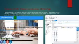 Features of DIU Student Counselling- Home Page
This is Home page of DIU Student Counselling where we can see ABOUT,FAQ , FEEDBACK FORM and CONTACT
US option .And below we can see two field for entering ID and semester and after clicking that student we go to a new
page and students data will be stored in database.
 