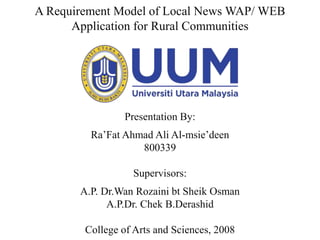 A Requirement Model of Local News WAP/ WEB
Application for Rural Communities
Presentation By:
Ra’Fat Ahmad Ali Al-msie’deen
800339
Supervisors:
A.P. Dr.Wan Rozaini bt Sheik Osman
A.P.Dr. Chek B.Derashid
College of Arts and Sciences, 2008
 