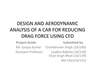 DESIGN AND AERODYNAMIC
ANALYSIS OF A CAR FOR REDUCING
DRAG FORCE USING CFD
Project Guide Submitted by
Mr. Sanjay Kumar Chanderveer Singh (16/140)
Assistant Professor Laabha Bakolia (16/149)
Chail Singh Bhati (16/139)
Md Irfan(16/152)
 