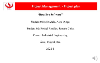 Project Management - Project plan
“Beta Bye Software”
Student 01:Felix Zela, Alex Diego
Student 02: Rossel Rosales, Jomara Celia
Career: Industrial Engineering
Área: Project plan
2022-1
 