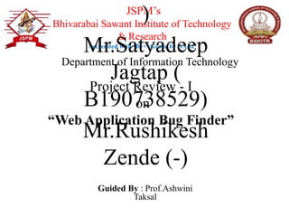Project Review - I
on
“Web Application Bug Finder”
Guided By : Prof.Ashwini
Taksal
JSPM’s
Bhivarabai Sawant Institute of Technology
& Research
Accredited with ‘B++’ Grade by NAAC
)
Mr.Satyadeep
Jagtap (
B190738529)
Mr.Rushikesh
Zende (-)
Department of Information Technology
 
