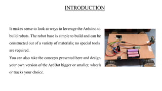 INTRODUCTION
It makes sense to look at ways to leverage the Arduino to
build robots. The robot base is simple to build and can be
constructed out of a variety of materials; no special tools
are required.
You can also take the concepts presented here and design
your own version of the ArdBot bigger or smaller, wheels
or tracks your choice.
 