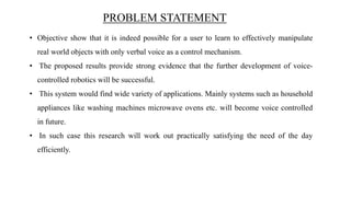 PROBLEM STATEMENT
• Objective show that it is indeed possible for a user to learn to effectively manipulate
real world objects with only verbal voice as a control mechanism.
• The proposed results provide strong evidence that the further development of voice-
controlled robotics will be successful.
• This system would find wide variety of applications. Mainly systems such as household
appliances like washing machines microwave ovens etc. will become voice controlled
in future.
• In such case this research will work out practically satisfying the need of the day
efficiently.
 