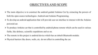 OBJECTIVES AND SCOPE
 The main objective is to construct the android guided Arduino Car by extracting the powers of
both the open source technologies- Android and Arduino Programming.
 To develop an android application that will provide user an interface to interact with the Arduino
powered car.
 To produce Arduino car that is controlled by android phone remote which can be used in various
fields, like defence, scientific expeditions and so on.
 The remote in this project is android device which has an inbuilt Bluetooth module.
 Physical barriers like doors, walls, etc. do not effect in controlling the car.
 
