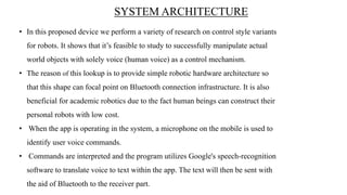 SYSTEM ARCHITECTURE
• In this proposed device we perform a variety of research on control style variants
for robots. It shows that it’s feasible to study to successfully manipulate actual
world objects with solely voice (human voice) as a control mechanism.
• The reason of this lookup is to provide simple robotic hardware architecture so
that this shape can focal point on Bluetooth connection infrastructure. It is also
beneficial for academic robotics due to the fact human beings can construct their
personal robots with low cost.
• When the app is operating in the system, a microphone on the mobile is used to
identify user voice commands.
• Commands are interpreted and the program utilizes Google's speech-recognition
software to translate voice to text within the app. The text will then be sent with
the aid of Bluetooth to the receiver part.
 