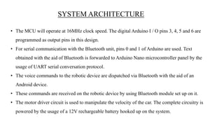 • The MCU will operate at 16MHz clock speed. The digital Arduino I / O pins 3, 4, 5 and 6 are
programmed as output pins in this design.
• For serial communication with the Bluetooth unit, pins 0 and 1 of Arduino are used. Text
obtained with the aid of Bluetooth is forwarded to Arduino Nano microcontroller panel by the
usage of UART serial conversation protocol.
• The voice commands to the robotic device are dispatched via Bluetooth with the aid of an
Android device.
• These commands are received on the robotic device by using Bluetooth module set up on it.
• The motor driver circuit is used to manipulate the velocity of the car. The complete circuitry is
powered by the usage of a 12V rechargeable battery hooked up on the system.
SYSTEM ARCHITECTURE
 