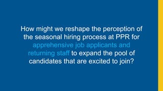 How might we reshape the perception of
the seasonal hiring process at PPR for
apprehensive job applicants and
returning staff to expand the pool of
candidates that are excited to join?
 