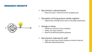 RESEARCH INSIGHTS
• Recruitment is decentralized
• Word-of-mouth + referrals limit the candidate pool
• Perception of hiring process mostly negative
• Opportunity of doing mission work is not always emphasized
• Change in values
• COVID era: work from home, flexibility
• Safety: rise in gun violence
• Need for professional growth pathways
• Recruitment materials for staff
• Staff recruiters have friction finding recruitment materials
• Difficulty implementing them
 