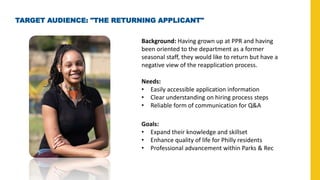TARGET AUDIENCE: "THE RETURNING APPLICANT"
Background: Having grown up at PPR and having
been oriented to the department as a former
seasonal staff, they would like to return but have a
negative view of the reapplication process.
Needs:
• Easily accessible application information
• Clear understanding on hiring process steps
• Reliable form of communication for Q&A
Goals:
• Expand their knowledge and skillset
• Enhance quality of life for Philly residents
• Professional advancement within Parks & Rec
 