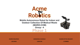 ADARSH MALAPAKA
118119625
Mobile Autonomous Robot for Indoor and
Outdoor Collection Of Medical Waste
(MARIO-COM)
Group - 4
BHARADWAJ CHUKKALA
118341705
KUMARA RITVIK ORUGANTI
117368963
Phase 1
 
