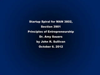 Startup Spiral for MAN 3802,
        Section 3901
Principles of Entrepreneurship
       Dr. Amy Sauers
     by John R. Sullivan
       October 6. 2012
 