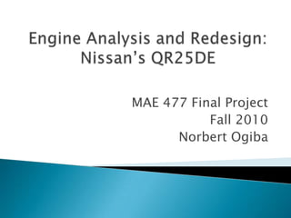 Engine Analysis and Redesign: Nissan’s QR25DE MAE 477 Final Project Fall 2010  Norbert Ogiba 