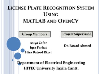 LICENSE PLATE RECOGNITION SYSTEM
USING
MATLAB AND OPENCV
Group Members

Asiya Zafar
Iqra Farhat
Hira Batool Rizvi

Project Supervisor

Dr. Fawad Ahmed

Department of Electrical Engineering
HITEC University Taxila Cantt.

 