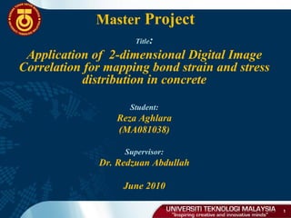 Master Project
1
Title:
Application of 2-dimensional Digital Image
Correlation for mapping bond strain and stress
distribution in concrete
Student:
Reza Aghlara
(MA081038)
Supervisor:
Dr. Redzuan Abdullah
June 2010
 