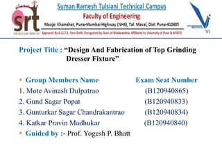 Project Title : “Design And Fabrication of Top Grinding
Dresser Fixture”
 Group Members Name Exam Seat Number
1. Mote Avinash Dulpatrao (B120940865)
2. Gund Sagar Popat (B120940833)
3. Gunturkar Sagar Chandrakantrao (B120940834)
4. Katkar Pravin Madhukar (B120940840)
 Guided by :- Prof. Yogesh P. Bhatt
 