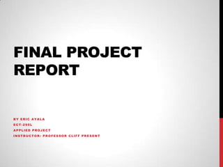 FINAL PROJECT
REPORT
BY ERIC AYALA
ECT-295L
APPLIED PROJECT
INSTRUCTOR: PROFESSOR CLIFF PRESENT
 