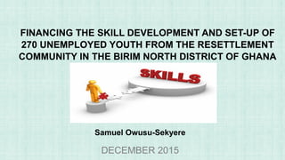 FINANCING THE SKILL DEVELOPMENT AND SET-UP OF
270 UNEMPLOYED YOUTH FROM THE RESETTLEMENT
COMMUNITY IN THE BIRIM NORTH DISTRICT OF GHANA
DECEMBER 2015
Samuel Owusu-Sekyere
 