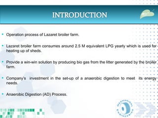  Operation process of Lazaret broiler farm.


 Lazaret broiler farm consumes around 2.5 M equivalent LPG yearly which is used for
  heating up of sheds.

 Provide a win-win solution by producing bio gas from the litter generated by the broiler
  farm.

 Company’s investment in the set-up of a anaerobic digestion to meet its energy
  needs.

 Anaerobic Digestion (AD) Process.
 
