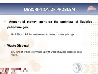 •    Amount of money spent on the purchase of liquefied
    petroleum gas

      Rs 2.5M on LPG, hence the need to review the energy budget.



• Waste Disposal

      120 tons of broiler litter mixed up with wood shavings disposed each
      month.
 