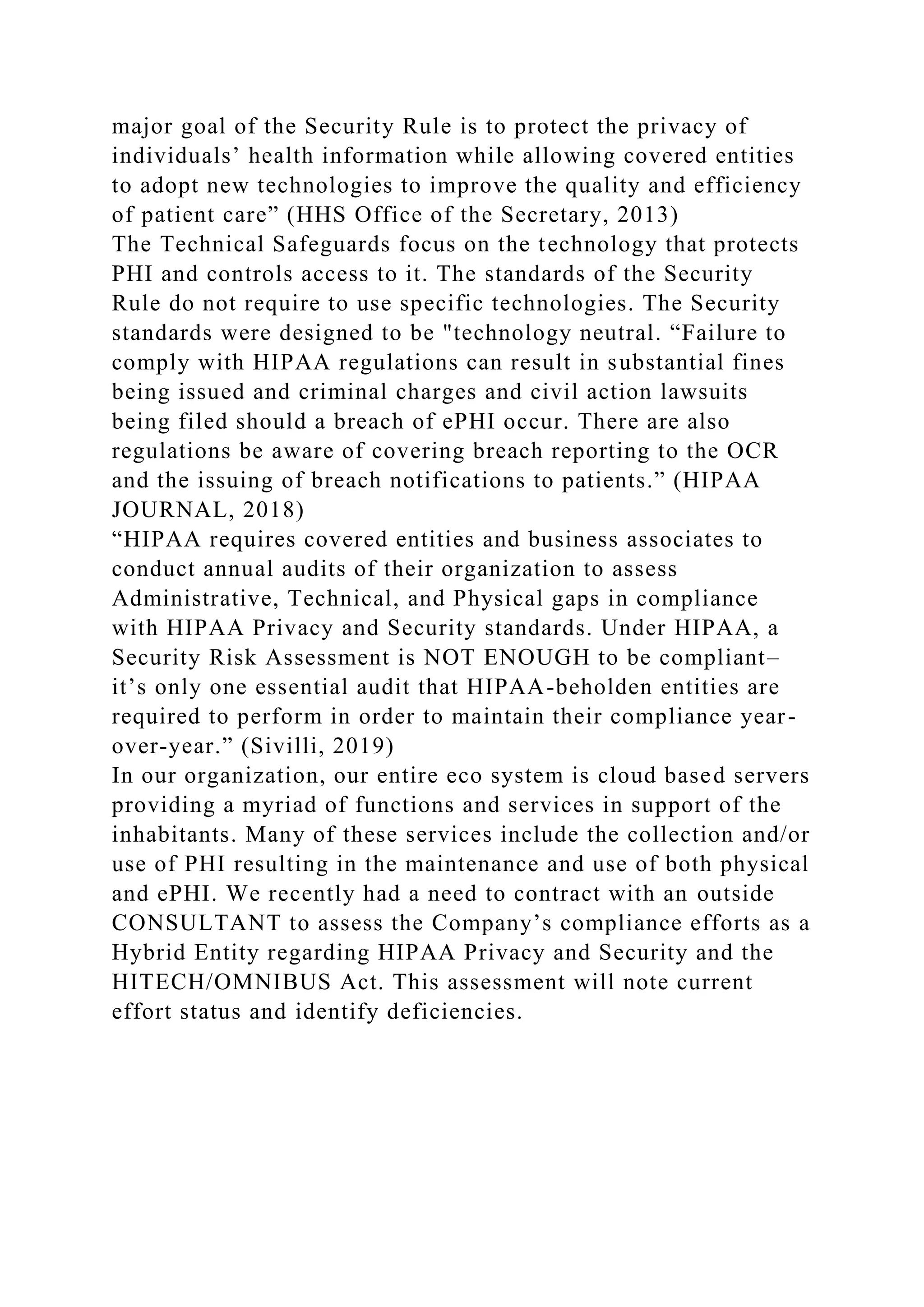 major goal of the Security Rule is to protect the privacy of
individuals’ health information while allowing covered entities
to adopt new technologies to improve the quality and efficiency
of patient care” (HHS Office of the Secretary, 2013)
The Technical Safeguards focus on the technology that protects
PHI and controls access to it. The standards of the Security
Rule do not require to use specific technologies. The Security
standards were designed to be "technology neutral. “Failure to
comply with HIPAA regulations can result in substantial fines
being issued and criminal charges and civil action lawsuits
being filed should a breach of ePHI occur. There are also
regulations be aware of covering breach reporting to the OCR
and the issuing of breach notifications to patients.” (HIPAA
JOURNAL, 2018)
“HIPAA requires covered entities and business associates to
conduct annual audits of their organization to assess
Administrative, Technical, and Physical gaps in compliance
with HIPAA Privacy and Security standards. Under HIPAA, a
Security Risk Assessment is NOT ENOUGH to be compliant–
it’s only one essential audit that HIPAA-beholden entities are
required to perform in order to maintain their compliance year-
over-year.” (Sivilli, 2019)
In our organization, our entire eco system is cloud based servers
providing a myriad of functions and services in support of the
inhabitants. Many of these services include the collection and/or
use of PHI resulting in the maintenance and use of both physical
and ePHI. We recently had a need to contract with an outside
CONSULTANT to assess the Company’s compliance efforts as a
Hybrid Entity regarding HIPAA Privacy and Security and the
HITECH/OMNIBUS Act. This assessment will note current
effort status and identify deficiencies.
 