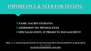 IMPORTANCE & NEED FOR TESTING
NAME: SACHIN PATHANIA
ADMISSION NO: HPGD/JLXXXX
SPECIALIZATION: IT PROJECTS MANAGEMENT
PRIN. L. N. WELINGKAR INSTITUTE OF MANAGEMENT DEVELOPMENT & RESEARCH
(We School)
YEAR OF SUBMISSION: MAY-2021
 