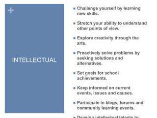 INTELLECTUALChallenge yourself by learning new skills.Stretch your ability to understand other points of view.Explore creativity through the arts.Proactively solve problems by seeking solutions and alternatives.Set goals for school achievements.Keep informed on current events, issues and causes.Participate in blogs, forums and community learning events.Develop intellectual talents to their fullest.