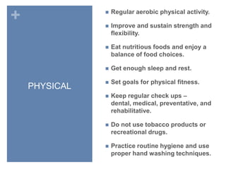 PHYSICALRegular aerobic physical activity.Improve and sustain strength and flexibility.Eat nutritious foods and enjoy a balance of food choices.Get enough sleep and rest.Set goals for physical fitness.Keep regular check ups – dental, medical, preventative, and rehabilitative.Do not use tobacco products or recreational drugs.Practice routine hygiene and use proper hand washing techniques.