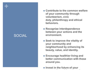 SOCIALContribute to the common welfare of your community through volunteerism, civic duty, philanthropy and ethical behaviors.Recognize interdependence between your actions and the environment.Seek to improve the vitality of your community and neighborhood by enhancing its beauty, value, and identity.Encourage healthier living and better communication with those around you.Invest in the future of your community and the generations who will inherit it. 