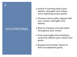 OCCUPATIONALInvest in learning about your talents, strengths and values when exploring career paths.Choose career paths aligned with your values, strengths and talents.Seek to enhance and add skills throughout your career.Find meaningful and satisfying work that reflects your values and goals.Support and mentor others in their occupational goals.