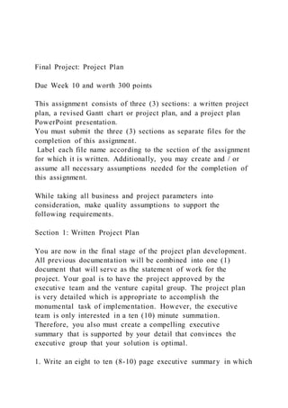 Final Project: Project Plan
Due Week 10 and worth 300 points
This assignment consists of three (3) sections: a written project
plan, a revised Gantt chart or project plan, and a project plan
PowerPoint presentation.
You must submit the three (3) sections as separate files for the
completion of this assignment.
Label each file name according to the section of the assignment
for which it is written. Additionally, you may create and / or
assume all necessary assumptions needed for the completion of
this assignment.
While taking all business and project parameters into
consideration, make quality assumptions to support the
following requirements.
Section 1: Written Project Plan
You are now in the final stage of the project plan development.
All previous documentation will be combined into one (1)
document that will serve as the statement of work for the
project. Your goal is to have the project approved by the
executive team and the venture capital group. The project plan
is very detailed which is appropriate to accomplish the
monumental task of implementation. However, the executive
team is only interested in a ten (10) minute summation.
Therefore, you also must create a compelling executive
summary that is supported by your detail that convinces the
executive group that your solution is optimal.
1. Write an eight to ten (8-10) page executive summary in which
 