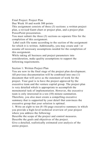 Final Project: Project Plan
Due Week 10 and worth 300 points
This assignment consists of three (3) sections: a written project
plan, a revised Gantt chart or project plan, and a project plan
PowerPoint presentation.
You must submit the three (3) sections as separate files for the
completion of this assignment.
Label each file name according to the section of the assignment
for which it is written. Additionally, you may create and / or
assume all necessary assumptions needed for the completion of
this assignment.
While taking all business and project parameters into
consideration, make quality assumptions to support the
following requirements.
Section 1: Written Project Plan
You are now in the final stage of the project plan development.
All previous documentation will be combined into one (1)
document that will serve as the statement of work for the
project. Your goal is to have the project approved by the
executive team and the venture capital group. The project plan
is very detailed which is appropriate to accomplish the
monumental task of implementation. However, the executive
team is only interested in a ten (10) minute summation.
Therefore, you also must create a compelling executive
summary that is supported by your detail that convinces the
executive group that your solution is optimal.
1. Write an eight to ten (8-10) page executive summary in which
you provide a high-level technical overview of your project
where you address the following:
Describe the scope of the project and control measures.
Describe the goals and objectives of the project.
Give a detailed, realistically estimated cost analysis of the
entire project.
 