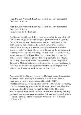 Final Project Proposal: Fracking. Definition, Environmental
Concerns, & Facts
Final Project Proposal: Fracking. Definition, Environmental
Concerns, & Facts
Introduction to the Problem
Problem to be addressed. Everyone knows that the use of fossil
fuels is the origin of a wide range of problems that plague the
future of our society, its economy, and the environment. Not
only have we built practically almost our entire economic
system on a fossil pillar that is seeing its reserves diminish
every second. This type of energy is damaging the environment
in many ways —global warming, air pollution…— and causing
numerous social conflicts. However, consuming it is not the
only source of harmful effects for our planet, the mere fact of
extracting these fossil fuels can sometimes cause irreparable
damage to Mother Nature herself. A perfect piece of evidence is
fracking, also known as hydraulic fracturing, an exploitation
system that leaves its mark on our earth's crust.
According to the Natural Resources Defense Council, mounting
evidence shows that it poses serious threats to our health,
environment, and climate future. (Denchak, 2019)
Problem subtopic. Fracking, also known as hydraulic fracturing,
is a fuel harvesting process in which sand, water, and chemicals
are pumped underground through drilled wells. This high-
pressure fluid fractures shale rock formations, allowing drilling
companies to access large amounts of oil and gas trapped within
the rock. (Independent Petroleum Association of America
(IPAA), n.d.)
 