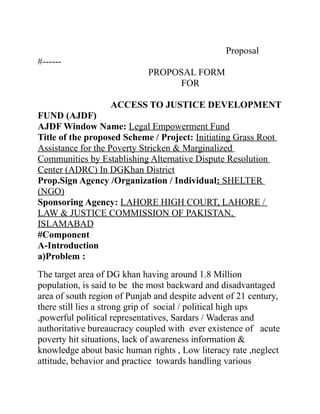 Proposal
#------
PROPOSAL FORM
FOR
ACCESS TO JUSTICE DEVELOPMENT
FUND (AJDF)
AJDF Window Name: Legal Empowerment Fund
Title of the proposed Scheme / Project: Initiating Grass Root
Assistance for the Poverty Stricken & Marginalized
Communities by Establishing Alternative Dispute Resolution
Center (ADRC) In DGKhan District
Prop.Sign Agency /Organization / Individual: SHELTER
(NGO)
Sponsoring Agency: LAHORE HIGH COURT, LAHORE /
LAW & JUSTICE COMMISSION OF PAKISTAN,
ISLAMABAD
#Component
A-Introduction
a)Problem :
The target area of DG khan having around 1.8 Million
population, is said to be the most backward and disadvantaged
area of south region of Punjab and despite advent of 21 century,
there still lies a strong grip of social / political high ups
,powerful political representatives, Sardars / Waderas and
authoritative bureaucracy coupled with ever existence of acute
poverty hit situations, lack of awareness information &
knowledge about basic human rights , Low literacy rate ,neglect
attitude, behavior and practice towards handling various
 