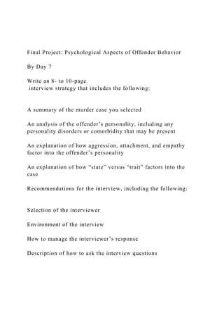 Final Project: Psychological Aspects of Offender Behavior
By Day 7
Write an 8- to 10-page
interview strategy that includes the following:
A summary of the murder case you selected
An analysis of the offender’s personality, including any
personality disorders or comorbidity that may be present
An explanation of how aggression, attachment, and empathy
factor into the offender’s personality
An explanation of how “state” versus “trait” factors into the
case
Recommendations for the interview, including the following:
Selection of the interviewer
Environment of the interview
How to manage the interviewer’s response
Description of how to ask the interview questions
 