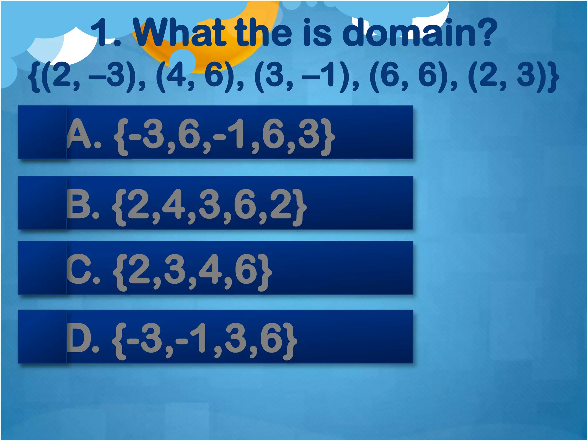 1. What the is domain?
{(2, –3), (4, 6), (3, –1), (6, 6), (2, 3)}
  A. {-3,6,-1,6,3}
  B. {2,4,3,6,2}
  C. {2,3,4,6}
  D. {-3,-1,3,6}
 