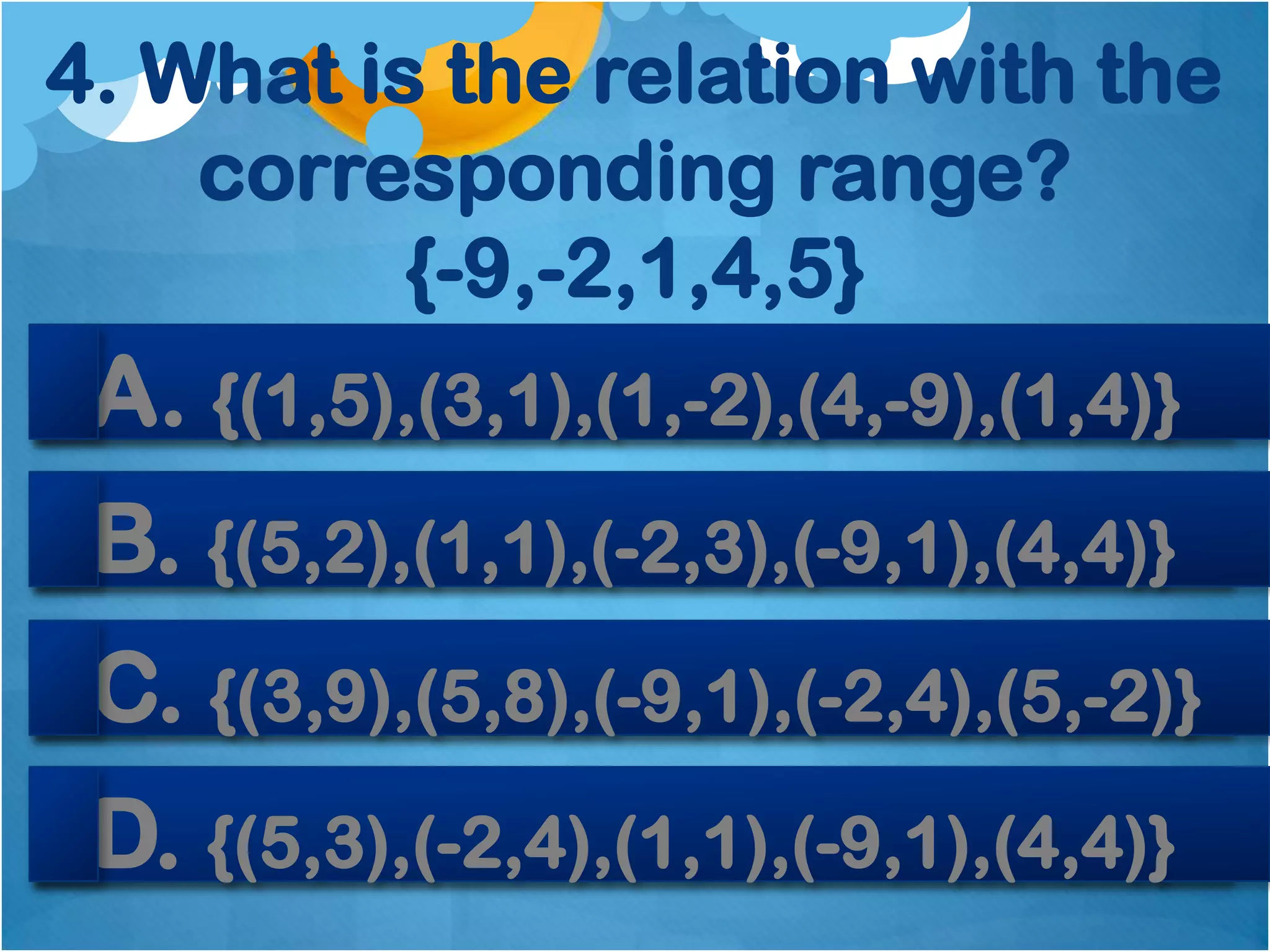 4. What is the relation with the
    corresponding range?
          {-9,-2,1,4,5}
 A. {(1,5),(3,1),(1,-2),(4,-9),(1,4)}
 B. {(5,2),(1,1),(-2,3),(-9,1),(4,4)}
 C. {(3,9),(5,8),(-9,1),(-2,4),(5,-2)}
 D. {(5,3),(-2,4),(1,1),(-9,1),(4,4)}
 